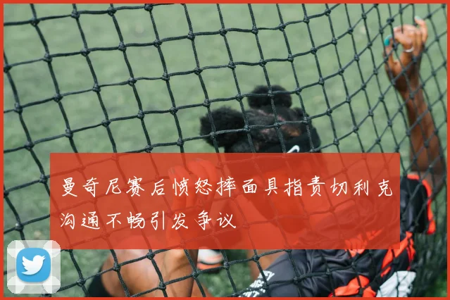 曼奇尼赛后愤怒摔面具指责切利克沟通不畅引发争议