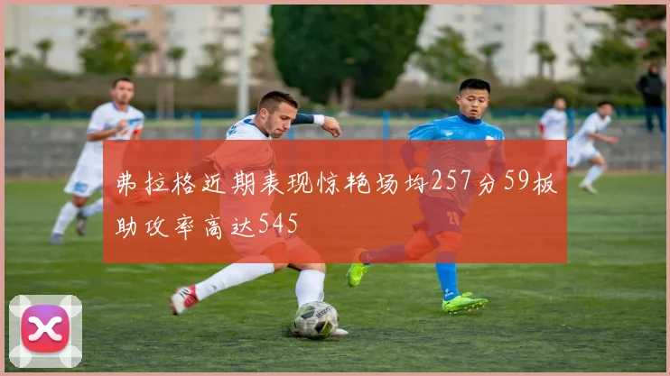 弗拉格近期表现惊艳场均257分59板助攻率高达545