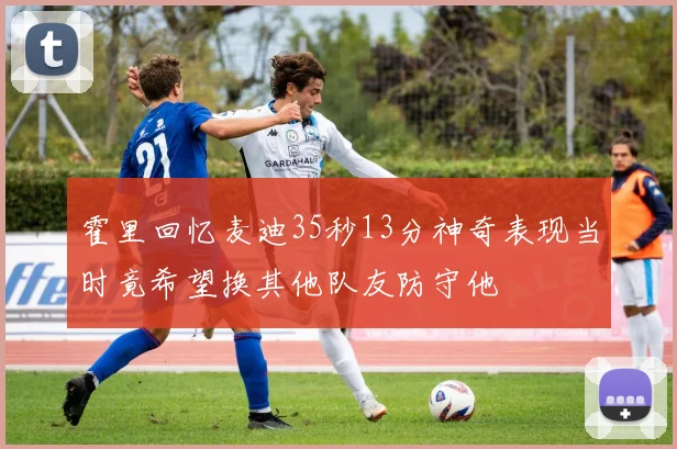 霍里回忆麦迪35秒13分神奇表现当时竟希望换其他队友防守他