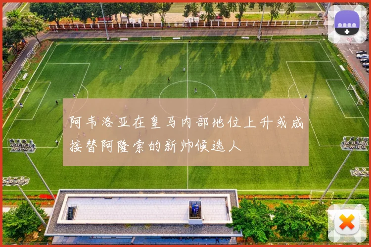 阿韦洛亚在皇马内部地位上升或成接替阿隆索的新帅候选人