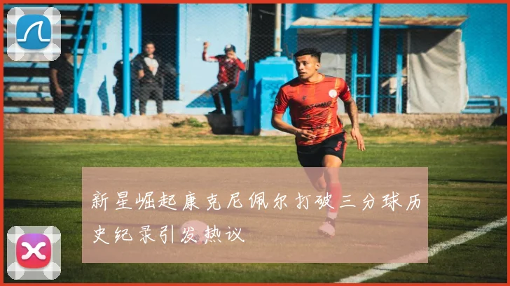 新星崛起康克尼佩尔打破三分球历史纪录引发热议