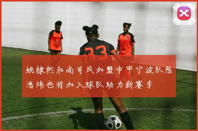 姚棣然和尚可风加盟中甲宁波队陈浩玮也将加入球队助力新赛季
