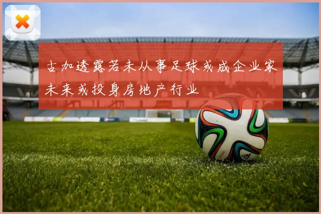 古加透露若未从事足球或成企业家未来或投身房地产行业