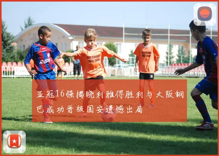 亚冠16强揭晓利雅得胜利与大阪钢巴成功晋级国安遗憾出局