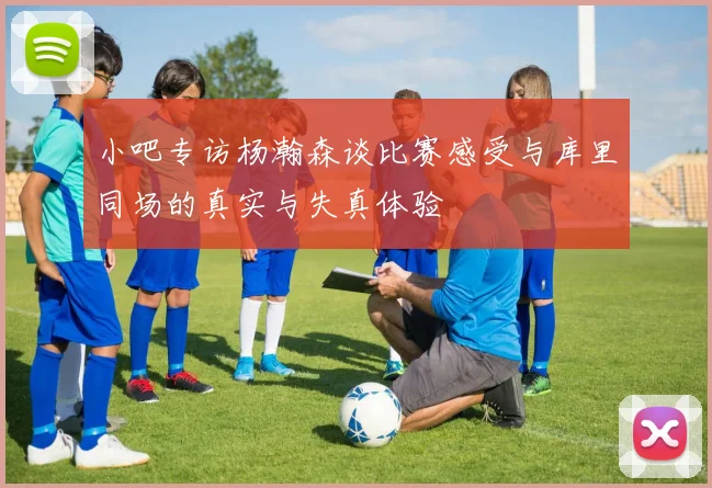 小吧专访杨瀚森谈比赛感受与库里同场的真实与失真体验