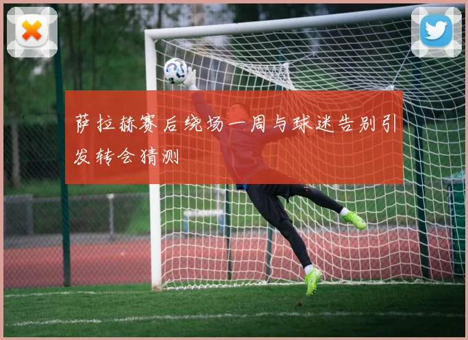 萨拉赫赛后绕场一周与球迷告别引发转会猜测