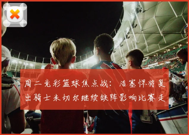 周二竞彩篮球焦点战：活塞悍将复出骑士米切尔继续缺阵影响比赛走势