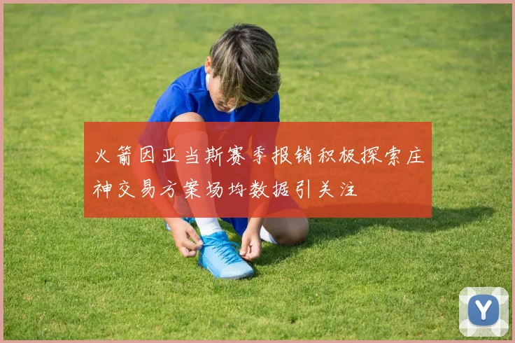 火箭因亚当斯赛季报销积极探索庄神交易方案场均数据引关注