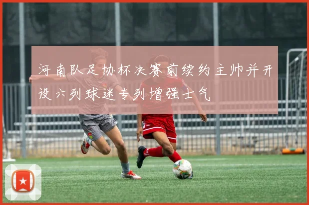 河南队足协杯决赛前续约主帅并开设六列球迷专列增强士气