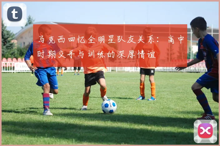 马克西回忆全明星队友关系：高中时期交手与训练的深厚情谊