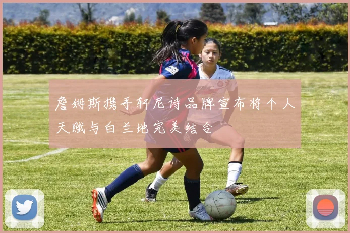 詹姆斯携手轩尼诗品牌宣布将个人天赋与白兰地完美结合
