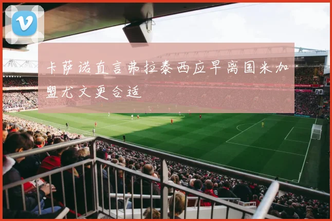 卡萨诺直言弗拉泰西应早离国米加盟尤文更合适