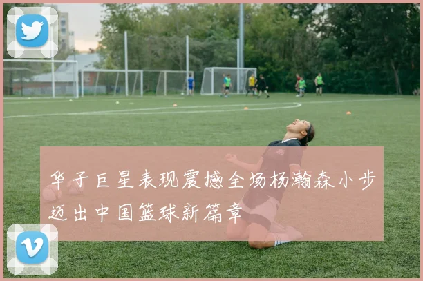 华子巨星表现震撼全场杨瀚森小步迈出中国篮球新篇章