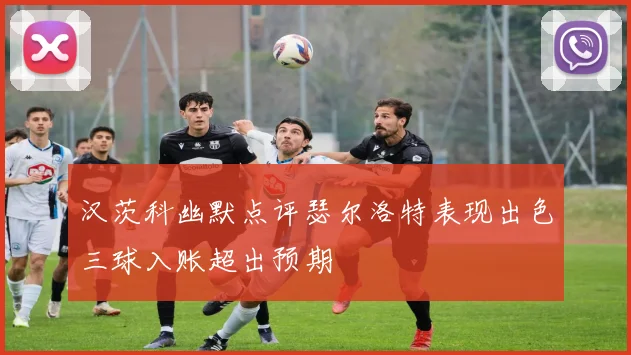 汉茨科幽默点评瑟尔洛特表现出色三球入账超出预期