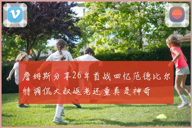 詹姆斯分享26年首战回忆范德比尔特调侃大叔返老还童真是神奇