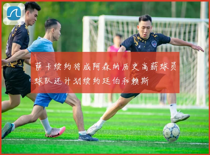 萨卡续约将成阿森纳历史高薪球员球队还计划续约廷伯和赖斯
