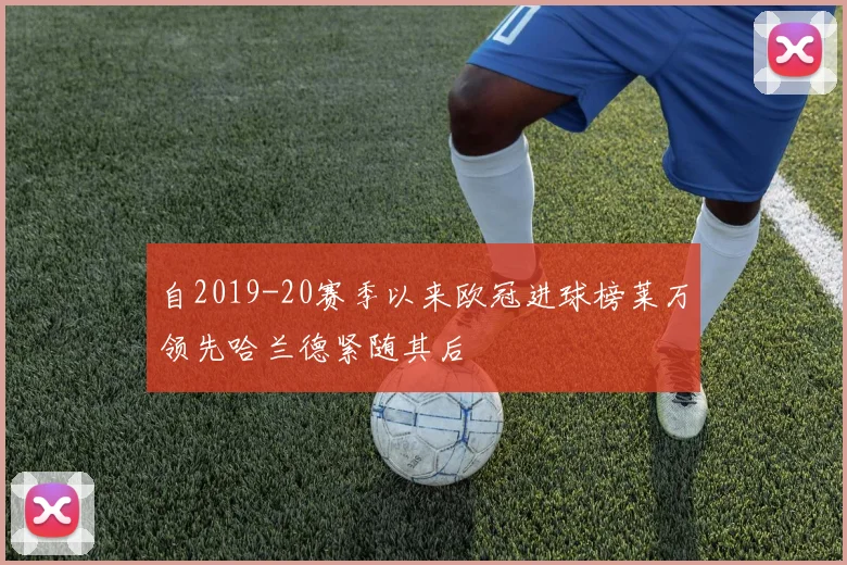 自2019-20赛季以来欧冠进球榜莱万领先哈兰德紧随其后